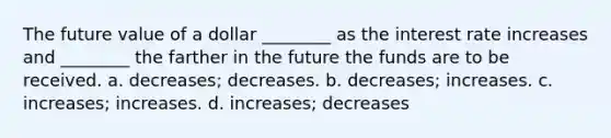 The future value of a dollar ________ as the interest rate increases and ________ the farther in the future the funds are to be received. a. decreases; decreases. b. decreases; increases. c. increases; increases. d. increases; decreases