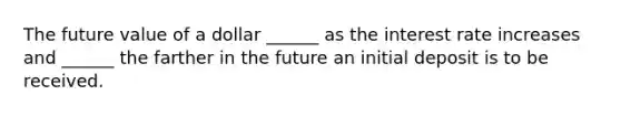 The future value of a dollar ______ as the interest rate increases and ______ the farther in the future an initial deposit is to be received.