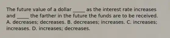 The future value of a dollar _____ as the interest rate increases and _____ the farther in the future the funds are to be received. A. decreases; decreases. B. decreases; increases. C. increases; increases. D. increases; decreases.