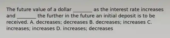 The future value of a dollar​ ________ as the interest rate increases and​ ________ the further in the future an initial deposit is to be received. A.​ decreases; decreases B.​ decreases; increases C. ​increases; increases D. ​increases; decreases