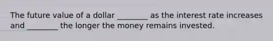 The future value of a dollar ________ as the interest rate increases and ________ the longer the money remains invested.