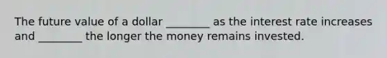 The future value of a dollar​ ________ as the interest rate increases and​ ________ the longer the money remains invested.