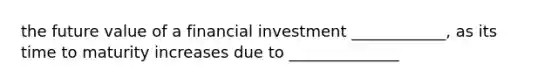 the future value of a financial investment ____________, as its time to maturity increases due to ______________