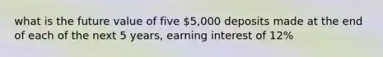 what is the future value of five 5,000 deposits made at the end of each of the next 5 years, earning interest of 12%