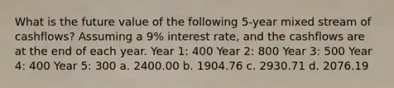 What is the future value of the following 5-year mixed stream of cashflows? Assuming a 9% interest rate, and the cashflows are at the end of each year. Year 1: 400 Year 2: 800 Year 3: 500 Year 4: 400 Year 5: 300 a. 2400.00 b. 1904.76 c. 2930.71 d. 2076.19