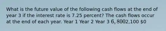 What is the future value of the following cash flows at the end of year 3 if the interest rate is 7.25 percent? The cash flows occur at the end of each year. Year 1 Year 2 Year 3 6,8002,100 0