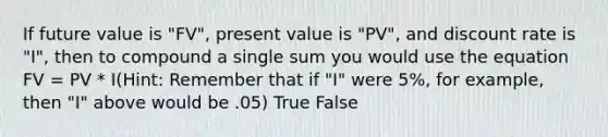 If future value is "FV", present value is "PV", and discount rate is "I", then to compound a single sum you would use the equation FV = PV * I(Hint: Remember that if "I" were 5%, for example, then "I" above would be .05) True False