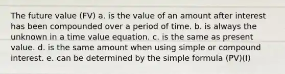 The future value (FV) a. is the value of an amount after interest has been compounded over a period of time. b. is always the unknown in a time value equation. c. is the same as present value. d. is the same amount when using simple or compound interest. e. can be determined by the simple formula (PV)(I)