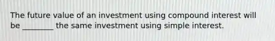 The future value of an investment using compound interest will be ________ the same investment using simple interest.