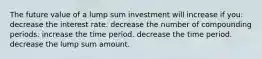 The future value of a lump sum investment will increase if you: decrease the interest rate. decrease the number of compounding periods. increase the time period. decrease the time period. decrease the lump sum amount.