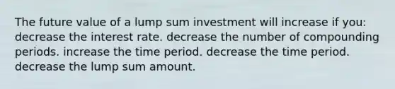 The future value of a lump sum investment will increase if you: decrease the interest rate. decrease the number of compounding periods. increase the time period. decrease the time period. decrease the lump sum amount.