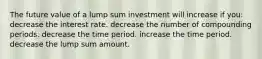 The future value of a lump sum investment will increase if you: decrease the interest rate. decrease the number of compounding periods. decrease the time period. increase the time period. decrease the lump sum amount.