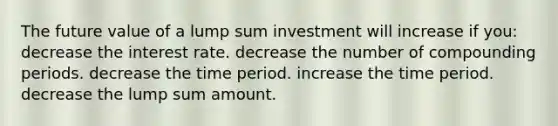 The future value of a lump sum investment will increase if you: decrease the interest rate. decrease the number of compounding periods. decrease the time period. increase the time period. decrease the lump sum amount.