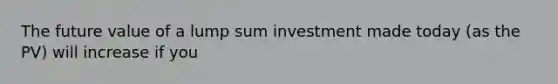 The future value of a lump sum investment made today (as the PV) will increase if you