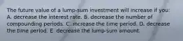 The future value of a lump-sum investment will increase if you: A. decrease the interest rate. B. decrease the number of compounding periods. C. increase the time period. D. decrease the time period. E. decrease the lump-sum amount.