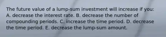 The future value of a lump-sum investment will increase if you: A. decrease the interest rate. B. decrease the number of compounding periods. C. increase the time period. D. decrease the time period. E. decrease the lump-sum amount.