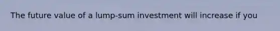 The future value of a lump-sum investment will increase if you