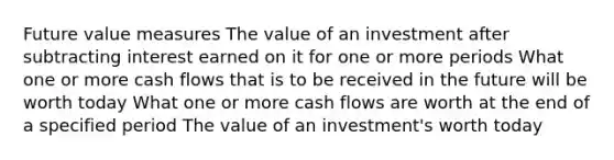 Future value measures The value of an investment after subtracting interest earned on it for one or more periods What one or more cash flows that is to be received in the future will be worth today What one or more cash flows are worth at the end of a specified period The value of an investment's worth today