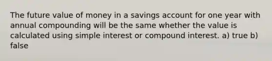 The future value of money in a savings account for one year with annual compounding will be the same whether the value is calculated using simple interest or compound interest. a) true b) false