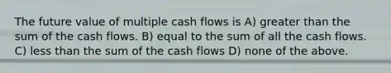 The future value of multiple cash flows is A) greater than the sum of the cash flows. B) equal to the sum of all the cash flows. C) less than the sum of the cash flows D) none of the above.