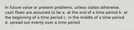 In future value or present problems, unless states otherwise, cash flows are assumed to be a. at the end of a time period b. at the beginning of a time period c. in the middle of a time period d. spread out evenly over a time period