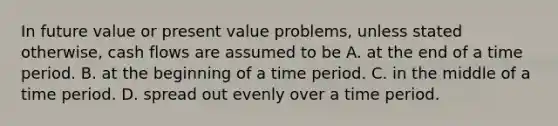 In future value or present value problems, unless stated otherwise, cash flows are assumed to be A. at the end of a time period. B. at the beginning of a time period. C. in the middle of a time period. D. spread out evenly over a time period.