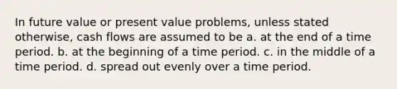 In future value or present value problems, unless stated otherwise, cash flows are assumed to be a. at the end of a time period. b. at the beginning of a time period. c. in the middle of a time period. d. spread out evenly over a time period.