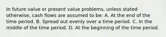 In future value or present value problems, unless stated otherwise, cash flows are assumed to be: A. At the end of the time period. B. Spread out evenly over a time period. C. In the middle of the time period. D. At the beginning of the time period.