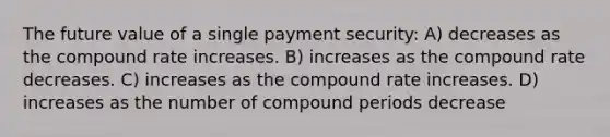 The future value of a single payment security: A) decreases as the compound rate increases. B) increases as the compound rate decreases. C) increases as the compound rate increases. D) increases as the number of compound periods decrease