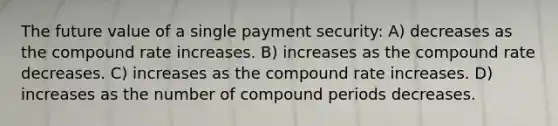 The future value of a single payment security: A) decreases as the compound rate increases. B) increases as the compound rate decreases. C) increases as the compound rate increases. D) increases as the number of compound periods decreases.