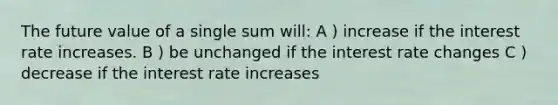 The future value of a single sum will: A ) increase if the interest rate increases. B ) be unchanged if the interest rate changes C ) decrease if the interest rate increases