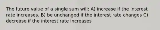 The future value of a single sum will: A) increase if the interest rate increases. B) be unchanged if the interest rate changes C) decrease if the interest rate increases