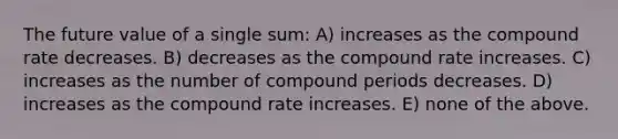 The future value of a single sum: A) increases as the compound rate decreases. B) decreases as the compound rate increases. C) increases as the number of compound periods decreases. D) increases as the compound rate increases. E) none of the above.