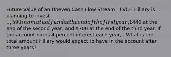 Future Value of an Uneven Cash Flow Stream - FVCF. Hillary is planning to invest 1,590 in a mutual fund at the end of the first year,1440 at the end of the second year, and 700 at the end of the third year. If the account earns 4 percent interest each year, . What is the total amount Hillary would expect to have in the account after three years?