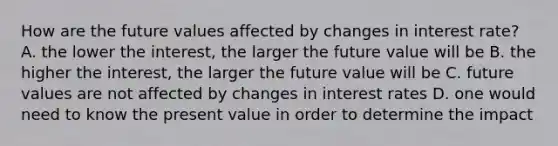 How are the future values affected by changes in interest rate? A. the lower the interest, the larger the future value will be B. the higher the interest, the larger the future value will be C. future values are not affected by changes in interest rates D. one would need to know the present value in order to determine the impact