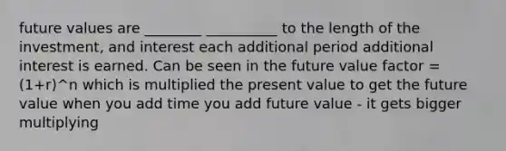 future values are ________ __________ to the length of the investment, and interest each additional period additional interest is earned. Can be seen in the future value factor = (1+r)^n which is multiplied the present value to get the future value when you add time you add future value - it gets bigger multiplying