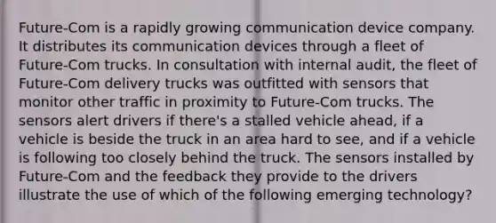 Future-Com is a rapidly growing communication device company. It distributes its communication devices through a fleet of Future-Com trucks. In consultation with internal audit, the fleet of Future-Com delivery trucks was outfitted with sensors that monitor other traffic in proximity to Future-Com trucks. The sensors alert drivers if there's a stalled vehicle ahead, if a vehicle is beside the truck in an area hard to see, and if a vehicle is following too closely behind the truck. The sensors installed by Future-Com and the feedback they provide to the drivers illustrate the use of which of the following emerging technology?