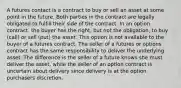 A futures contact is a contract to buy or sell an asset at some point in the future. Both parties in the contract are legally obligated to fulfill their side of the contract. In an option contract, the buyer has the right, but not the obligation, to buy (call) or sell (put) the asset. This option is not available to the buyer of a futures contract. The seller of a futures or options contract has the same responsibility to deliver the underlying asset. The difference is the seller of a future knows she must deliver the asset, while the seller of an option contract is uncertain about delivery since delivery is at the option purchasers discretion.