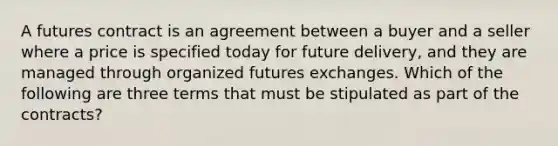 A futures contract is an agreement between a buyer and a seller where a price is specified today for future delivery, and they are managed through organized futures exchanges. Which of the following are three terms that must be stipulated as part of the contracts?