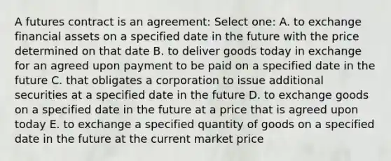 A futures contract is an agreement: Select one: A. to exchange financial assets on a specified date in the future with the price determined on that date B. to deliver goods today in exchange for an agreed upon payment to be paid on a specified date in the future C. that obligates a corporation to issue additional securities at a specified date in the future D. to exchange goods on a specified date in the future at a price that is agreed upon today E. to exchange a specified quantity of goods on a specified date in the future at the current market price