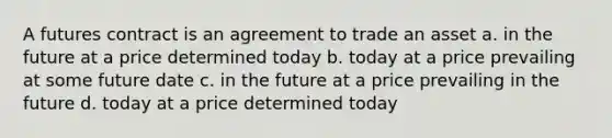 A <a href='https://www.questionai.com/knowledge/k3ZRczhTAC-futures-contract' class='anchor-knowledge'>futures contract</a> is an agreement to trade an asset a. in the future at a price determined today b. today at a price prevailing at some future date c. in the future at a price prevailing in the future d. today at a price determined today