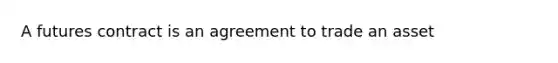 A futures contract is an agreement to trade an asset