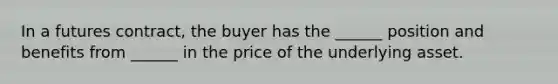 In a futures contract, the buyer has the ______ position and benefits from ______ in the price of the underlying asset.