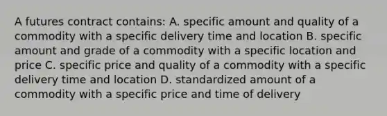 A futures contract contains: A. specific amount and quality of a commodity with a specific delivery time and location B. specific amount and grade of a commodity with a specific location and price C. specific price and quality of a commodity with a specific delivery time and location D. standardized amount of a commodity with a specific price and time of delivery