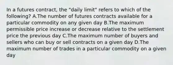 In a futures contract, the "daily limit" refers to which of the following? A.The number of futures contracts available for a particular commodity on any given day B.The maximum permissible price increase or decrease relative to the settlement price the previous day C.The maximum number of buyers and sellers who can buy or sell contracts on a given day D.The maximum number of trades in a particular commodity on a given day