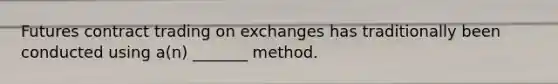 Futures contract trading on exchanges has traditionally been conducted using a(n) _______ method.