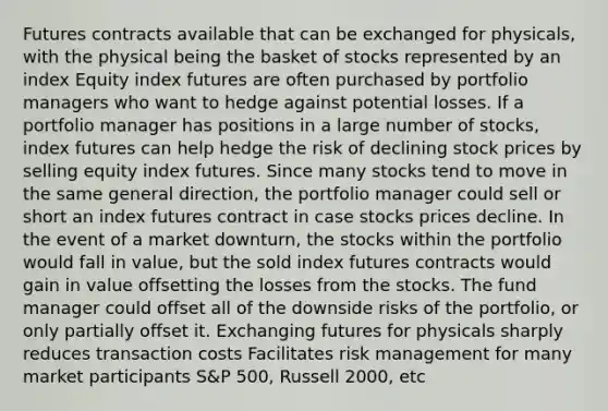 Futures contracts available that can be exchanged for physicals, with the physical being the basket of stocks represented by an index Equity index futures are often purchased by portfolio managers who want to hedge against potential losses. If a portfolio manager has positions in a large number of stocks, index futures can help hedge the risk of declining stock prices by selling equity index futures. Since many stocks tend to move in the same general direction, the portfolio manager could sell or short an index futures contract in case stocks prices decline. In the event of a market downturn, the stocks within the portfolio would fall in value, but the sold index futures contracts would gain in value offsetting the losses from the stocks. The fund manager could offset all of the downside risks of the portfolio, or only partially offset it. Exchanging futures for physicals sharply reduces transaction costs Facilitates risk management for many market participants S&P 500, Russell 2000, etc