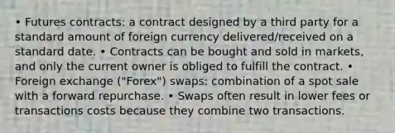 • Futures contracts: a contract designed by a third party for a standard amount of foreign currency delivered/received on a standard date. • Contracts can be bought and sold in markets, and only the current owner is obliged to fulfill the contract. • Foreign exchange ("Forex") swaps: combination of a spot sale with a forward repurchase. • Swaps often result in lower fees or transactions costs because they combine two transactions.