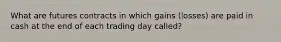 What are futures contracts in which gains (losses) are paid in cash at the end of each trading day called?