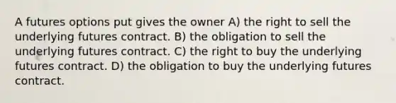 A futures options put gives the owner A) the right to sell the underlying futures contract. B) the obligation to sell the underlying futures contract. C) the right to buy the underlying futures contract. D) the obligation to buy the underlying futures contract.